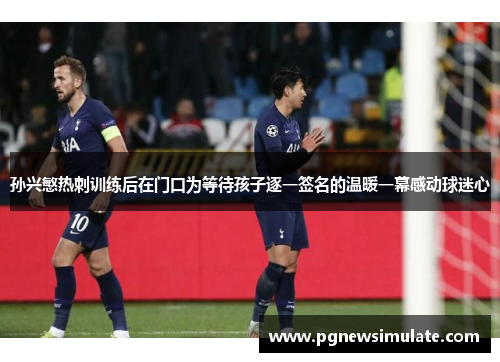 孙兴慜热刺训练后在门口为等待孩子逐一签名的温暖一幕感动球迷心