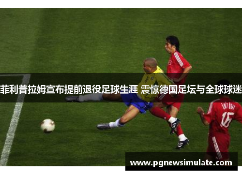 菲利普拉姆宣布提前退役足球生涯 震惊德国足坛与全球球迷