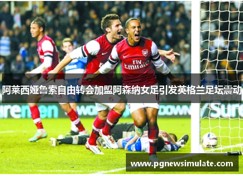 阿莱西娅鲁索自由转会加盟阿森纳女足引发英格兰足坛震动